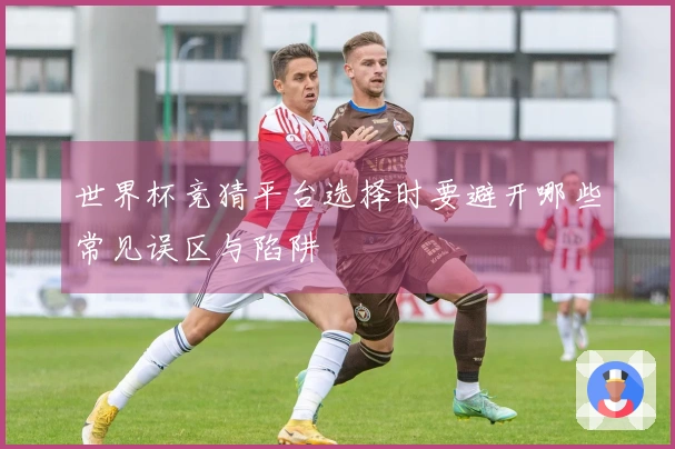 世界杯竞猜平台选择时要避开哪些常见误区与陷阱