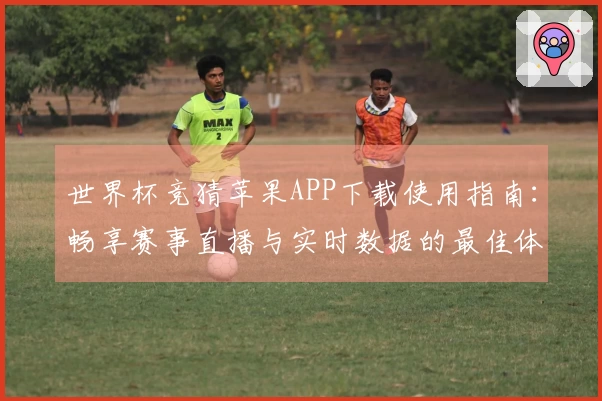 世界杯竞猜苹果APP下载使用指南：畅享赛事直播与实时数据的最佳体验