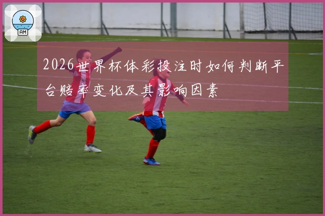 2026世界杯体彩投注时如何判断平台赔率变化及其影响因素