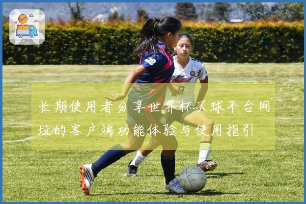 长期使用者分享世界杯买球平台网址的客户端功能体验与使用指引